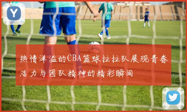 热情洋溢的CBA篮球拉拉队展现青春活力与团队精神的精彩瞬间