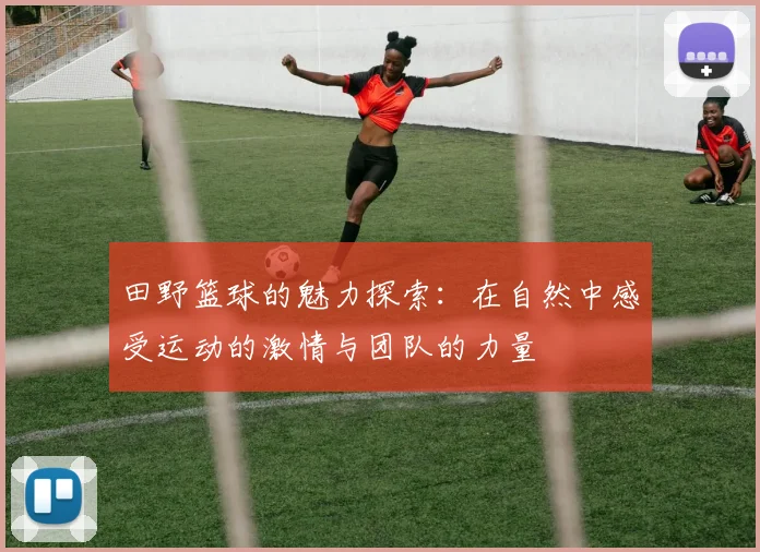 田野篮球的魅力探索：在自然中感受运动的激情与团队的力量
