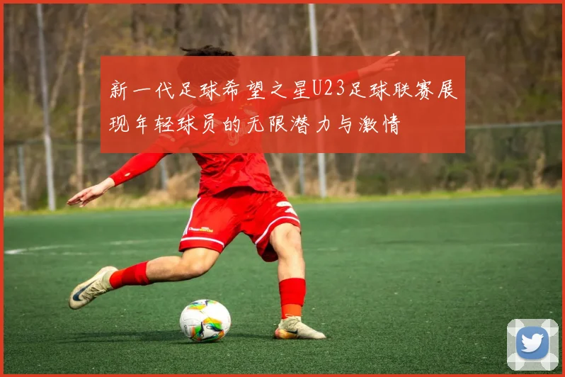 新一代足球希望之星U23足球联赛展现年轻球员的无限潜力与激情