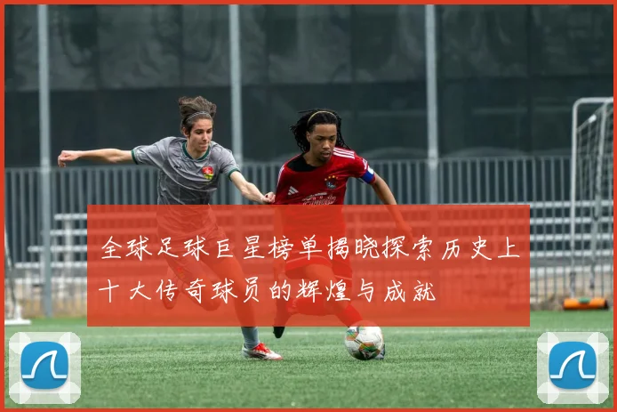 全球足球巨星榜单揭晓探索历史上十大传奇球员的辉煌与成就