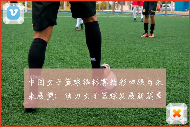 中国女子篮球锦标赛精彩回顾与未来展望：助力女子篮球发展新篇章