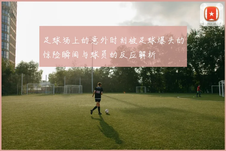 足球场上的意外时刻被足球爆头的惊险瞬间与球员的反应解析
