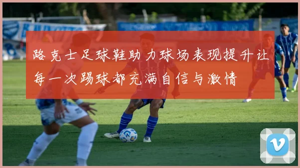 路克士足球鞋助力球场表现提升让每一次踢球都充满自信与激情