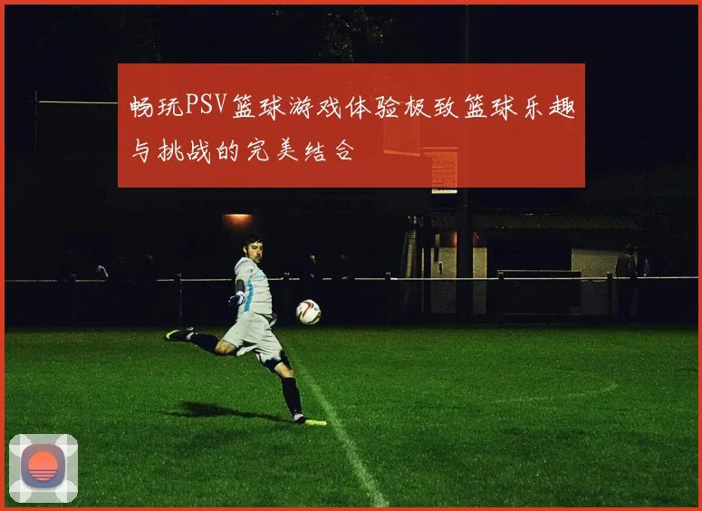 畅玩PSV篮球游戏体验极致篮球乐趣与挑战的完美结合