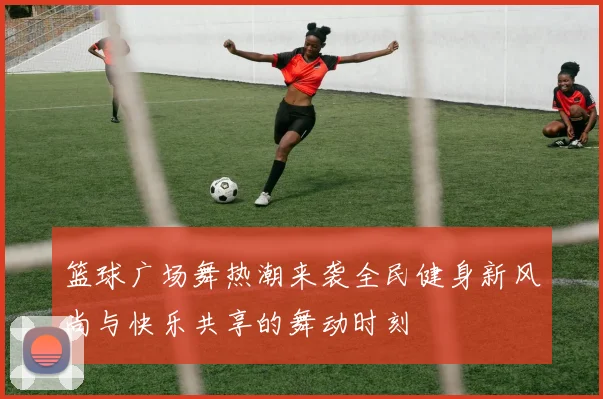 篮球广场舞热潮来袭全民健身新风尚与快乐共享的舞动时刻