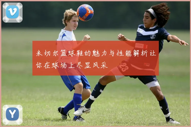 米切尔篮球鞋的魅力与性能解析让你在球场上尽显风采