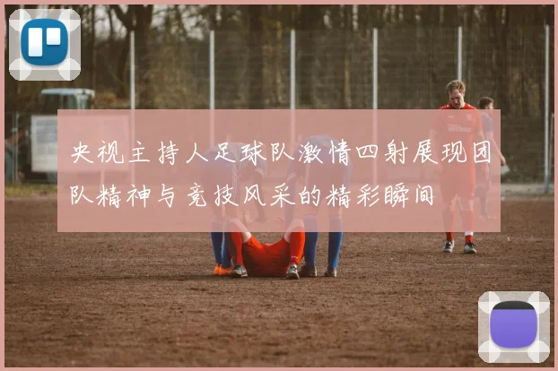 央视主持人足球队激情四射展现团队精神与竞技风采的精彩瞬间