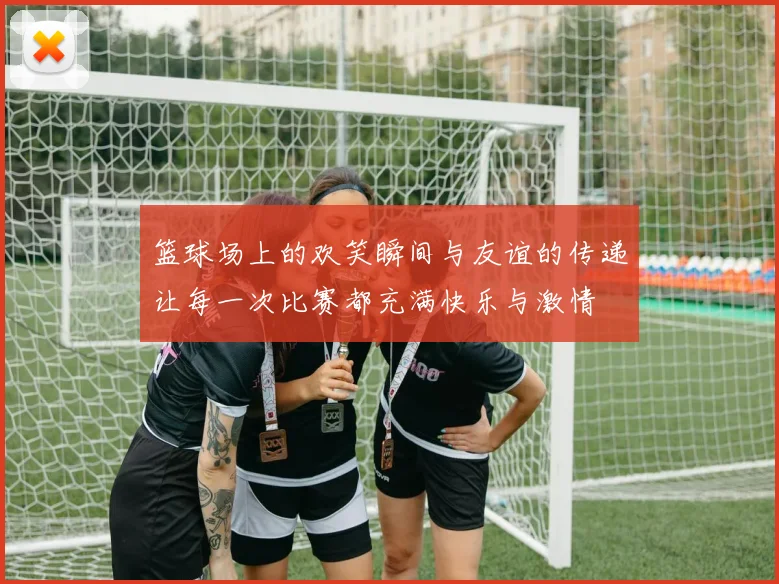 篮球场上的欢笑瞬间与友谊的传递让每一次比赛都充满快乐与激情