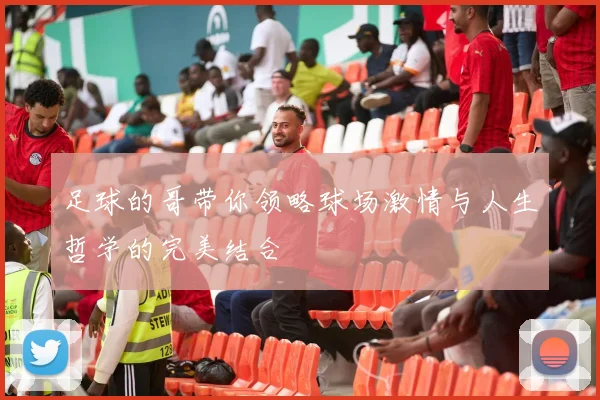 足球的哥带你领略球场激情与人生哲学的完美结合