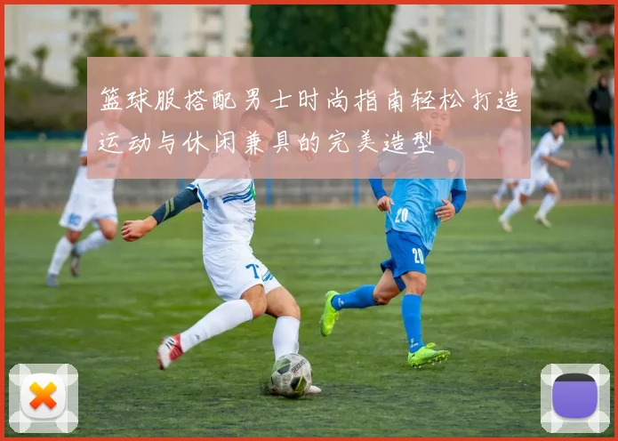 篮球服搭配男士时尚指南轻松打造运动与休闲兼具的完美造型