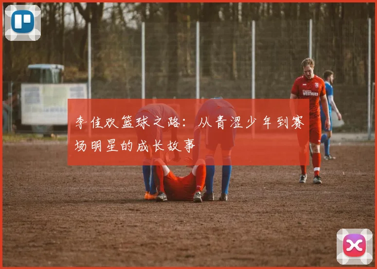 李佳欢篮球之路：从青涩少年到赛场明星的成长故事