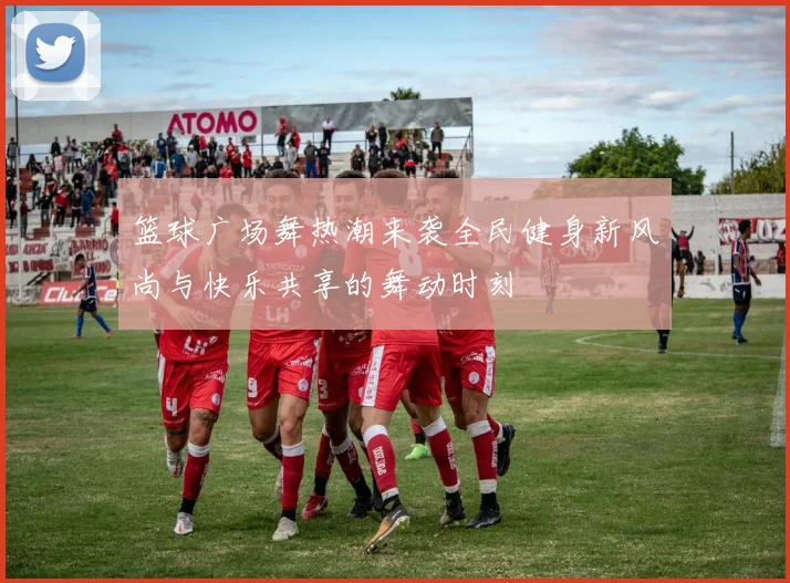 篮球广场舞热潮来袭全民健身新风尚与快乐共享的舞动时刻