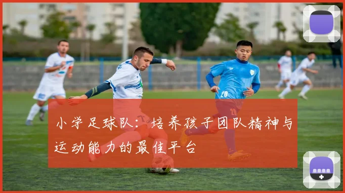 小学足球队：培养孩子团队精神与运动能力的最佳平台
